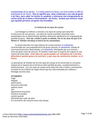 probabilidades de ser gordos. Y si ambos padres son flacos, sus niños tendrán un 80% de
         posibilidad de ser flacos. Esto no significa que estás condenado a una vida de gordo
         o de flaco, pero saber los hechos te ayudarán a esforzarse más enérgicamente en
         ciertas áreas de tu dieta y entrenamiento. De hecho, tendrás que entrenar mejor
         que aquellas personas con genes más favorables.  


                                         La historia de los tipos de cuerpo

                  Los fisiólogos se refieren a menudo a los tipos de cuerpo para describir
         la estructura de una persona. Los tipos de cuerpo (también conocidos como
         somatotipos) son un determinante genético altamente significativo en la búsqueda de
         pérdida de grasa. Para dar crédito a quien es debido, fue en los años 40 que el Dr.
         Wiliam H. Sheldon introdujo la teoría de los somatotipos.

                  Su teoría describe tres tipos básicos de cuerpo humano: el endomorfo,
         caracterizado por una preponderancia de grasa corporal; el mesomorfo, dotado de
         una musculatura bien desarrollada; y el ectomorfo, distinguido por una carencia
         tanto de grasa como de músculo. Él también indicó que la mayoría de la gente es una
         mezcla de estos tipos. Estos tipos de cuerpo pueden ser indicadores de si tendrás
         dificultad al quemar grasa o te será fácil, y qué clase de constitución tendrás en el
         futuro. 

         La descripción de Sheldon de los tres tipos de cuerpo se ha convertido en una parte
         integral de la mayoría de la literatura sobre pérdida de peso, acondicionamiento y
         fisicoculturismo. Los tres tipos de cuerpo serán descritos más a fondo a continuación,
         con base en los millares de rasgos físicos que han sido evaluados por médicos y
         fisiólogos durante años:

         ECTOMORFO
         frágil
         delgado
         pecho plano
         estructura delicada
         aspecto joven
         alto
         ligeramente musculoso
         hombros inclinados
         cerebro grande
         dificultad para subir de peso
         el crecimiento del músculo toma más tiempo




© Vince Delmonte http://www.culturismosintonterias.com 2006-2009.                             Page 7 of 68
Todos los derechos reservados.
 