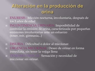 Alteración en la producción de orinaPOLIURIA: Diuresis mayor a 2.500 ml de orina en 24 horas. Puede deberse a polidispsia o a enfermedades.ANURIA:  Diuresis  de menos de 100 cc. al día o la ausencia de orina.OLIGURIA: Diuresis de menos de 500 ml y de más de 100 ml de orina en 24 horasPROTEINURIA: Presencia de proteínas en la orina. 