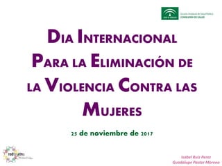 DIA INTERNACIONAL
PARA LA ELIMINACIÓN DE
LA VIOLENCIA CONTRA LAS
MUJERES
25 de noviembre de 2017
Isabel Ruiz Perez
Guadalupe Pastor Moreno
 