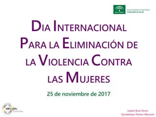DIA INTERNACIONAL
PARA LA ELIMINACIÓN DE
LA VIOLENCIA CONTRA
LAS MUJERES
25 de noviembre de 2017
Isabel Ruiz Perez
Guadalupe Pastor Moreno
 