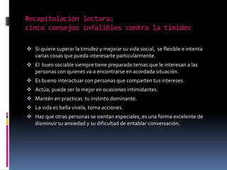 Recapitulación lectura:
cinco consejos infalibles contra la timidez

 Si quiere superar la timidez y mejorar su vida social, se flexible e intenta
  varias cosas que pueda interesarte particularmente.
 El buen sociable siempre tiene preparado temas que le interesan a las
  personas con quienes va a encontrarse en acordada situación.
 Es bueno interactuar con personas que comparten tus intereses.
 Actúa, puede ser lo mejor en ocasiones intimidantes.
 Mantén en practicas tu instinto dominante.
 La vida es bella vívela, toma acciones.
 Haz que otras personas se sientan especiales, es una forma excelente de
  disminuir su ansiedad y su dificultad de entablar conversación.
 