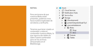 NOTAS:
Para cerciorarse de que
nuestros Blobs están
presentes, podemos irnos
hacia nuestro explorador de
servidores y verificarlo.
Tenemos que tener creado un
contenedor y sobre el
contenedor nuestros Blobs, lo
que sigue es dar doble clic
sobre nuestro contenedor
para ver los archivos
almacenados en el
BlobStorage.
 