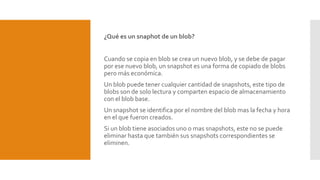 ¿Qué es un snaphot de un blob?
Cuando se copia en blob se crea un nuevo blob, y se debe de pagar
por ese nuevo blob, un snapshot es una forma de copiado de blobs
pero más económica.
Un blob puede tener cualquier cantidad de snapshots, este tipo de
blobs son de solo lectura y comparten espacio de almacenamiento
con el blob base.
Un snapshot se identifica por el nombre del blob mas la fecha y hora
en el que fueron creados.
Si un blob tiene asociados uno o mas snapshots, este no se puede
eliminar hasta que también sus snapshots correspondientes se
eliminen.
 
