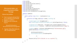 Eliminandoblobs con
snapshotsdesdeelBlob
Storage
Obtener listadeBlobs
 CrearunproyectodetipoCloud
conunwebroleenVisuaStudio.
 Agregarunwebform.
 Referenciar losnombres de
espacio:
Microsoft.WindowsAzure
Microsoft.WindowsAzure.StorageClient
 Agregarcódigo(Reemplaza las
URLcorrespondientes).
 