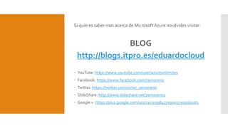 Si quieres saber mas acerca de Microsoft Azure no olvides visitar:
BLOG
http://blogs.itpro.es/eduardocloud
 YouTube: https://www.youtube.com/user/azuresinlimites
 Facebook: https://www.facebook.com/zemoreno
 Twitter: https://twitter.com/victor_zemoreno
 SlideShare: http://www.slideshare.net/zemoreno1
 Google +: https://plus.google.com/u/0/117719984579300573037/posts
 