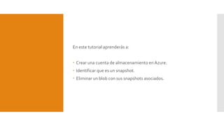 En este tutorial aprenderás a:
 Crear una cuenta de almacenamiento en Azure.
 Identificar que es un snapshot.
 Eliminar un blob con sus snapshots asociados.
 