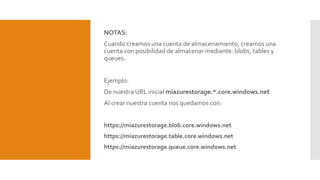 NOTAS:
Cuando creamos una cuenta de almacenamiento, creamos una
cuenta con posibilidad de almacenar mediante: blobs, tables y
queues.
Ejemplo:
De nuestra URL inicial miazurestorage.*.core.windows.net
Al crear nuestra cuenta nos quedamos con:
https://miazurestorage.blob.core.windows.net
https://miazurestorage.table.core.windows.net
https://miazurestorage.queue.core.windows.net
 