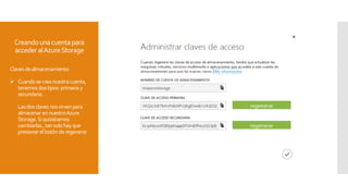 Creandounacuentapara
accederalAzureStorage
Clavesdealmacenamiento
 Cuandosecreanuestracuenta,
tenemosdostipos:primariay
secundaria.
Lasdosclavesnossirvenpara
almacenar ennuestroAzure
Storage.Siquisiéramos
cambiarlas ,tansolohayque
presionarelbotónderegenerar.
 