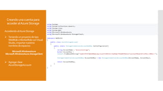 Creandounacuentapara
accederalAzureStorage
Accediendo alAzureStorage
 Teniendo unproyectodetipo
WebRole oWorkerRoleconVisual
Studio,importarnuestros
nombres deespacios:
Microsoft.WindowsAzure
Microsoft.WindowsAzure.StorageClient
 Agregarclase
AzureStorageAccount
 