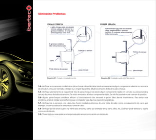 Eliminando Problemas


          FORMA CORRETA                                                     FORMA ERRADA




           Desenho 01 : Furação e instalação correta                         Desenho 02 : Instalação sujeita a ter falso alarme




5.4- Verifique se os sensores instalados no pára-choque não estão detectando erroneamente algum componente saliente na carroceria
do veículo. Como, por exemplo, o estepe ou o engate da carreta. Mude os sensores de local no pára-choque.
5.5- Verifique atentamente se na parte de trás do pára-choque não existe algum componente rígido em contato ou pressionando a
carcaça de um ou de todos os sensores. Se existir remova ou afaste o componente rígido. Se não for possível mude o sensor de posição.
5.6- Alguns pára-choques metálicos afetam o funcionamento dos sensores e geram falso alarme intermitente. Para evitar esse
problema antes de instalar aconselhamos que o instalador faça algumas experiências práticas.
5.7- Verifique se os sensores e os cabos não foram instalados próximos de uma fonte de calor, como o escapamento do carro, por
exemplo. Afaste os cabos e os sensores da fonte de calor.
5.8- Verifique se não existe sujeira na frente dos sensores, como por exemplo terra, barro, óleo, etc. O sensor pode detectar a sujeira
como um obstáculo.
5.9- Chuva forte ou neve pode ser interpretada pelo sensor como sendo um obstáculo.
 