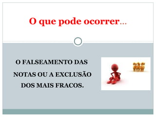 O que pode ocorrer... 
O FALSEAMENTO DAS 
NOTAS OU A EXCLUSÃO 
DOS MAIS FRACOS. 
 