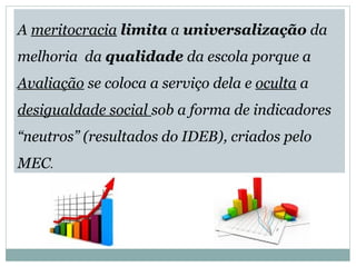 A meritocracia limita a universalização da 
melhoria da qualidade da escola porque a 
Avaliação se coloca a serviço dela e oculta a 
desigualdade social sob a forma de indicadores 
“neutros” (resultados do IDEB), criados pelo 
MEC. 
 