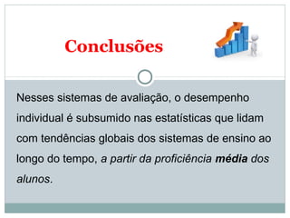 Conclusões 
Nesses sistemas de avaliação, o desempenho 
individual é subsumido nas estatísticas que lidam 
com tendências globais dos sistemas de ensino ao 
longo do tempo, a partir da proficiência média dos 
alunos. 
 