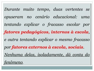 Durante muito tempo, duas vertentes se 
opuseram no cenário educacional: uma 
tentando explicar o fracasso escolar por 
fatores pedagógicos, internos à escola, 
e outra tentando explicar o mesmo fracasso 
por fatores externos à escola, sociais. 
Nenhuma delas, isoladamente, dá conta do 
fenômeno. 
Durante muito tempo, duas vertentes se 
opuseram no cenário educacional: uma 
tentando explicar o fracasso escolar por 
fatores pedagógicos, internos à escola, 
e outra tentando explicar o mesmo fracasso 
por fatores externos à escola, sociais. 
Nenhuma delas, isoladamente, dá conta do 
fenômeno. 
 