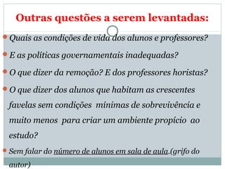 Outras questões a serem levantadas: 
Quais as condições de vida dos alunos e professores? 
E as políticas governamentais inadequadas? 
O que dizer da remoção? E dos professores horistas? 
O que dizer dos alunos que habitam as crescentes 
favelas sem condições mínimas de sobrevivência e 
muito menos para criar um ambiente propício ao 
estudo? 
Sem falar do número de alunos em sala de aula.(grifo do 
autor) 
 