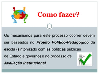 Como fazer? 
Os mecanismos para este processo ocorrer devem 
ser baseados no Projeto Político-Pedagógico da 
escola (sintonizado com as políticas públicas 
de Estado e governo) e no processo de 
Avaliação Institucional. 
 