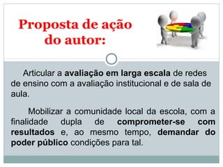 Proposta de ação 
do autor: 
Articular a avaliação em larga escala de redes 
de ensino com a avaliação institucional e de sala de 
aula. 
Mobilizar a comunidade local da escola, com a 
finalidade dupla de comprometer-se com 
resultados e, ao mesmo tempo, demandar do 
poder público condições para tal. 
 