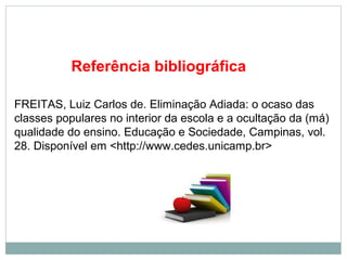 Referência bibliográfica 
FREITAS, Luiz Carlos de. Eliminação Adiada: o ocaso das 
classes populares no interior da escola e a ocultação da (má) 
qualidade do ensino. Educação e Sociedade, Campinas, vol. 
28. Disponível em <http://www.cedes.unicamp.br> 
 