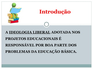 Introdução 
A IDEOLOGIA LIBERAL ADOTADA NOS 
PROJETOS EDUCACIONAIS É 
RESPONSÁVEL POR BOA PARTE DOS 
PROBLEMAS DA EDUCAÇÃO BÁSICA. 
 