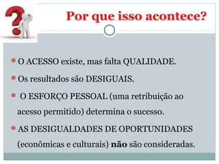 Por que isso acontece? 
O ACESSO existe, mas falta QUALIDADE. 
Os resultados são DESIGUAIS. 
 O ESFORÇO PESSOAL (uma retribuição ao 
acesso permitido) determina o sucesso. 
AS DESIGUALDADES DE OPORTUNIDADES 
(econômicas e culturais) não são consideradas. 
 
