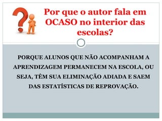 Por que o autor fala em 
OCASO no interior das 
escolas? 
PORQUE ALUNOS QUE NÃO ACOMPANHAM A 
APRENDIZAGEM PERMANECEM NA ESCOLA, OU 
SEJA, TÊM SUA ELIMINAÇÃO ADIADA E SAEM 
DAS ESTATÍSTICAS DE REPROVAÇÃO. 
 