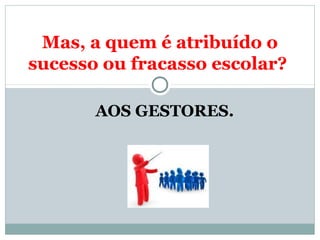 Mas, a quem é atribuído o 
sucesso ou fracasso escolar? 
AOS GESTORES. 
 