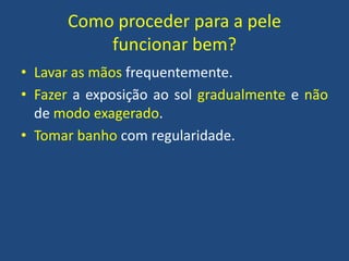 Como proceder para a pele
funcionar bem?
• Lavar as mãos frequentemente.
• Fazer a exposição ao sol gradualmente e não
de modo exagerado.
• Tomar banho com regularidade.

 