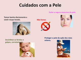 Cuidados com a Pele
                                         Evitar a segura excessiva da pele.

Tomar banho diariamente e
vestir roupa lavada.        Não fumar.




                                    Proteger a pele da ação dos raios
 Desinfetar as feridas e            solares.
 golpes, corretamente.
 