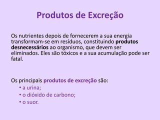 Produtos de Excreção
Os nutrientes depois de fornecerem a sua energia
transformam-se em resíduos, constituindo produtos
desnecessários ao organismo, que devem ser
eliminados. Eles são tóxicos e a sua acumulação pode ser
fatal.


Os principais produtos de excreção são:
   • a urina;
   • o dióxido de carbono;
   • o suor.
 