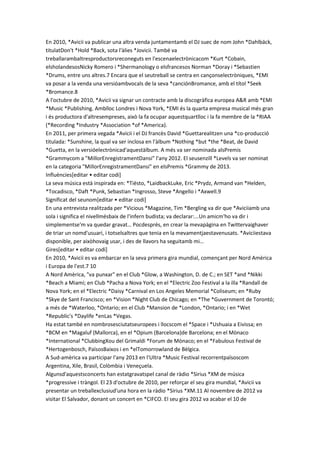 En 2010, *Avicii va publicar una altra venda juntamentamb el DJ suec de nom John *Dahlbäck,
titulatDon't *Hold *Back, sota l'àlies *Jovicii. També va
treballarambaltresproductorsreconeguts en l'escenaelectrònicacom *Kurt *Cobain,
elsholandesosNicky Romero i *Shermanology o elsfrancesos Norman *Doray i *Sebastien
*Drums, entre uns altres.7 Encara que el seutreball se centra en cançonselectròniques, *EMI
va posar a la venda una versióambvocals de la seva *canciónBromance, amb el títol *Seek
*Bromance.8
A l'octubre de 2010, *Avicii va signar un contracte amb la discogràfica europea A&R amb *EMI
*Music *Publishing. Amblloc Londres i Nova York, *EMI és la quarta empresa musical més gran
i és productora d'altresempreses, això la fa ocupar aquestquartlloc i la fa membre de la *RIAA
(*Recording *Industry *Association *of *America).
En 2011, per primera vegada *Avicii i el DJ francès David *Guettarealitzen una *co-producció
titulada: *Sunshine, la qual va ser inclosa en l'àlbum *Nothing *but *the *Beat, de David
*Guetta, en la versióelectrònicad'aquestàlbum. A més va ser nominada alsPremis
*Grammycom a "MillorEnregistramentDansi" l'any 2012. El seusenzill *Levels va ser nominat
en la categoria "MillorEnregistramentDansi" en elsPremis *Grammy de 2013.
Influències[editar • editar codi]
La seva música està inspirada en: *Tiësto, *LaidbackLuke, Eric *Prydz, Armand van *Helden,
*Tocadisco, *Daft *Punk, Sebastian *Ingrosso, Steve *Angello i *Axwell.9
Significat del seunom[editar • editar codi]
En una entrevista realitzada per *Vicious *Magazine, Tim *Bergling va dir que *Aviciiamb una
sola i significa el nivellmésbaix de l'infern budista; va declarar:...Un amicm'ho va dir i
simplementse'm va quedar gravat… Pocdesprés, en crear la mevapàgina en Twittervaighaver
de triar un nomd'usuari, i totselsaltres que tenia en la mevamentjaestavenusats. *Aviciiestava
disponible, per aixòhovaig usar, i des de llavors ha seguitamb mi…
Gires[editar • editar codi]
En 2010, *Avicii es va embarcar en la seva primera gira mundial, començant per Nord Amèrica
i Europa de l'est.7 10
A Nord Amèrica, "va punxar" en el Club *Glow, a Washington, D. de C.; en SET *and *Nikki
*Beach a Miami; en Club *Pacha a Nova York; en el *Electric Zoo Festival a la illa *Randall de
Nova York; en el *Electric *Daisy *Carnival en Los Angeles Memorial *Coliseum; en *Ruby
*Skye de Sant Francisco; en *Vision *Night Club de Chicago; en *The *Guvernment de Torontó;
a més de *Waterloo, *Ontario; en el Club *Mansion de *London, *Ontario; i en *Wet
*Republic's *Daylife *enLas *Vegas.
Ha estat també en nombrosesciutatseuropees i llocscom el *Space i *Ushuaia a Eivissa; en
*BCM en *Magaluf (Mallorca), en el *Opium (Barcelona)de Barcelona; en el Mònaco
*International *ClubbingXou del Grimaldi *Forum de Mònaco; en el *Fabulous Festival de
*Hertogenbosch, PaïsosBaixos i en *elTomorrowland de Bèlgica.
A Sud-amèrica va participar l'any 2013 en l'Ultra *Music Festival recorrentpaïsoscom
Argentina, Xile, Brasil, Colòmbia i Veneçuela.
Algunsd'aquestsconcerts han estatgravatspel canal de ràdio *Sirius *XM de música
*progressive i tràngol. El 23 d'octubre de 2010, per reforçar el seu gira mundial, *Avicii va
presentar un treballexclusiud'una hora en la ràdio *Sirius *XM.11 Al novembre de 2012 va
visitar El Salvador, donant un concert en *CIFCO. El seu gira 2012 va acabar el 10 de

 