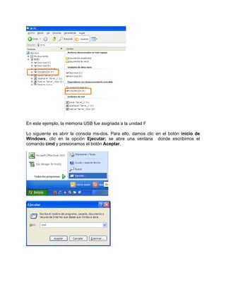 En este ejemplo, la memoria USB fue asignada a la unidad F

Lo siguiente es abrir la consola ms-dos. Para ello, damos clic en el botón inicio de
Windows, clic en la opción Ejecutar; se abre una ventana donde escribimos el
comando cmd y presionamos el botón Aceptar.
 