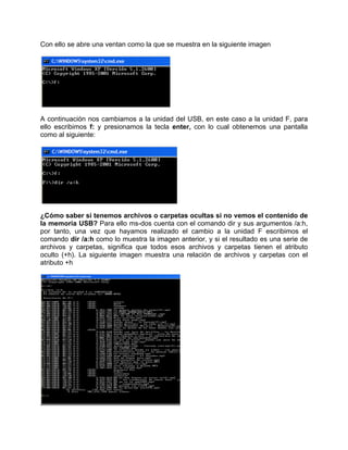 Con ello se abre una ventan como la que se muestra en la siguiente imagen




A continuación nos cambiamos a la unidad del USB, en este caso a la unidad F, para
ello escribimos f: y presionamos la tecla enter, con lo cual obtenemos una pantalla
como al siguiente:




¿Cómo saber si tenemos archivos o carpetas ocultas si no vemos el contenido de
la memoria USB? Para ello ms-dos cuenta con el comando dir y sus argumentos /a:h,
por tanto, una vez que hayamos realizado el cambio a la unidad F escribimos el
comando dir /a:h como lo muestra la imagen anterior, y si el resultado es una serie de
archivos y carpetas, significa que todos esos archivos y carpetas tienen el atributo
oculto (+h). La siguiente imagen muestra una relación de archivos y carpetas con el
atributo +h
 