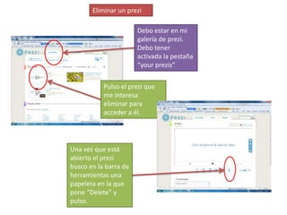 Eliminar un prezi

                       Debo estar en mi
                       galería de prezi.
                       Debo tener
                       activada la pestaña
                       “your prezis”


           Pulso el prezi que
           me interesa
           eliminar para
           acceder a él.




Una vez que está
abierto el prezi
busco en la barra de
herramientas una
papelera en la que
pone “Delete” y
pulso.
 