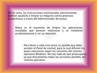 Por lo tanto, las instrucciones mencionadas anteriormente
podrían ayudarlo a limpiar su máquina contra procesos
sospechosos a través del Administrador de tareas.
Ahora es el momento de limpiar las aplicaciones
instaladas que parecen maliciosas y se instalaron
accidentalmente o sin su intención.
Para llevar a cabo esta tarea, es posible que deba
acceder al Panel de control, para lo cual difieren los
pasos necesarios según las versiones del sistema
operativo Windows. No hay nada de qué preocuparse,
ya que discutiremos todas las versiones posibles del
sistema operativo.
 