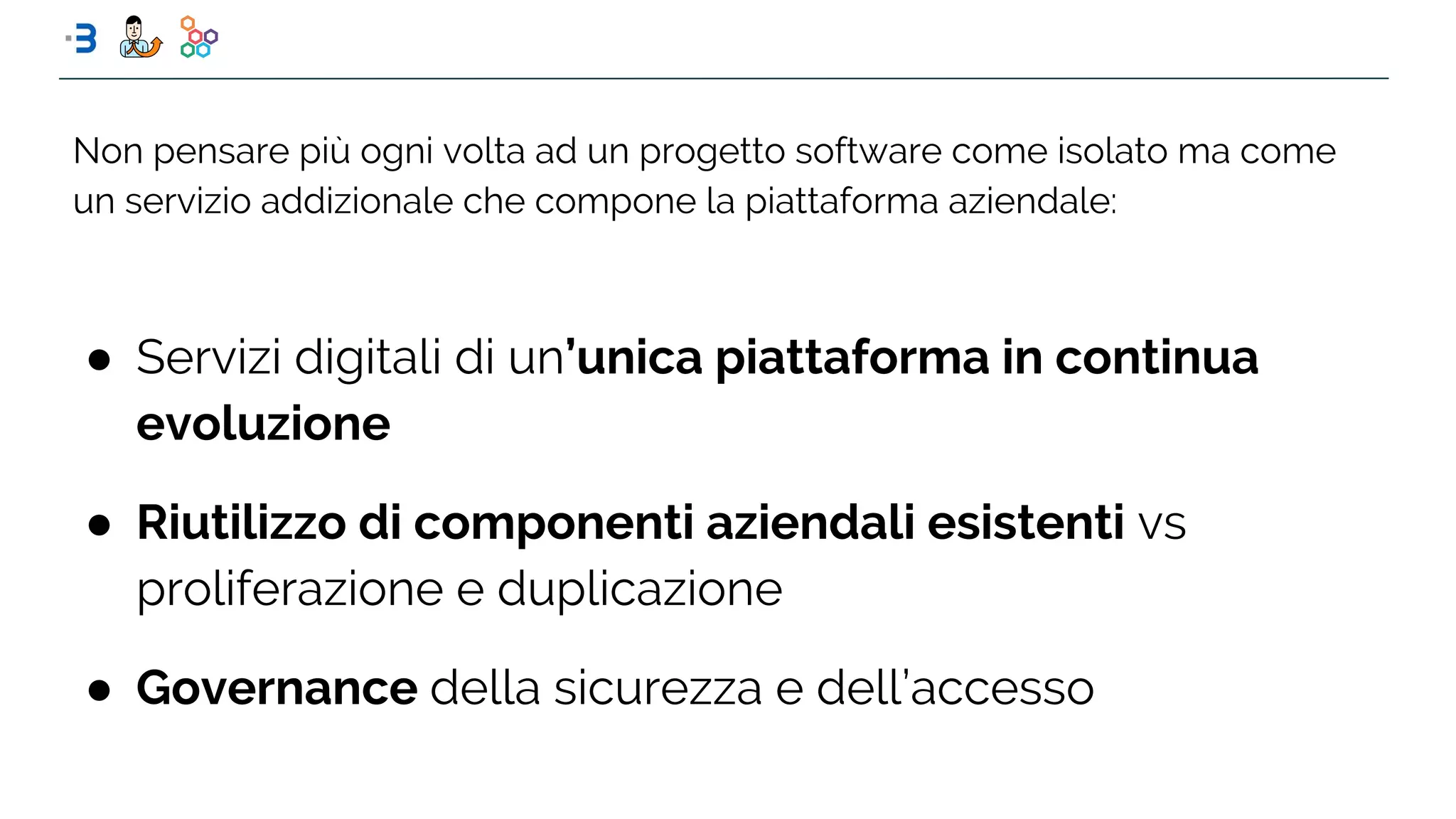● Servizi digitali di un’unica piattaforma in continua
evoluzione
● Riutilizzo di componenti aziendali esistenti vs
proliferazione e duplicazione
● Governance della sicurezza e dell’accesso
Non pensare più ogni volta ad un progetto software come isolato ma come
un servizio addizionale che compone la piattaforma aziendale:
 