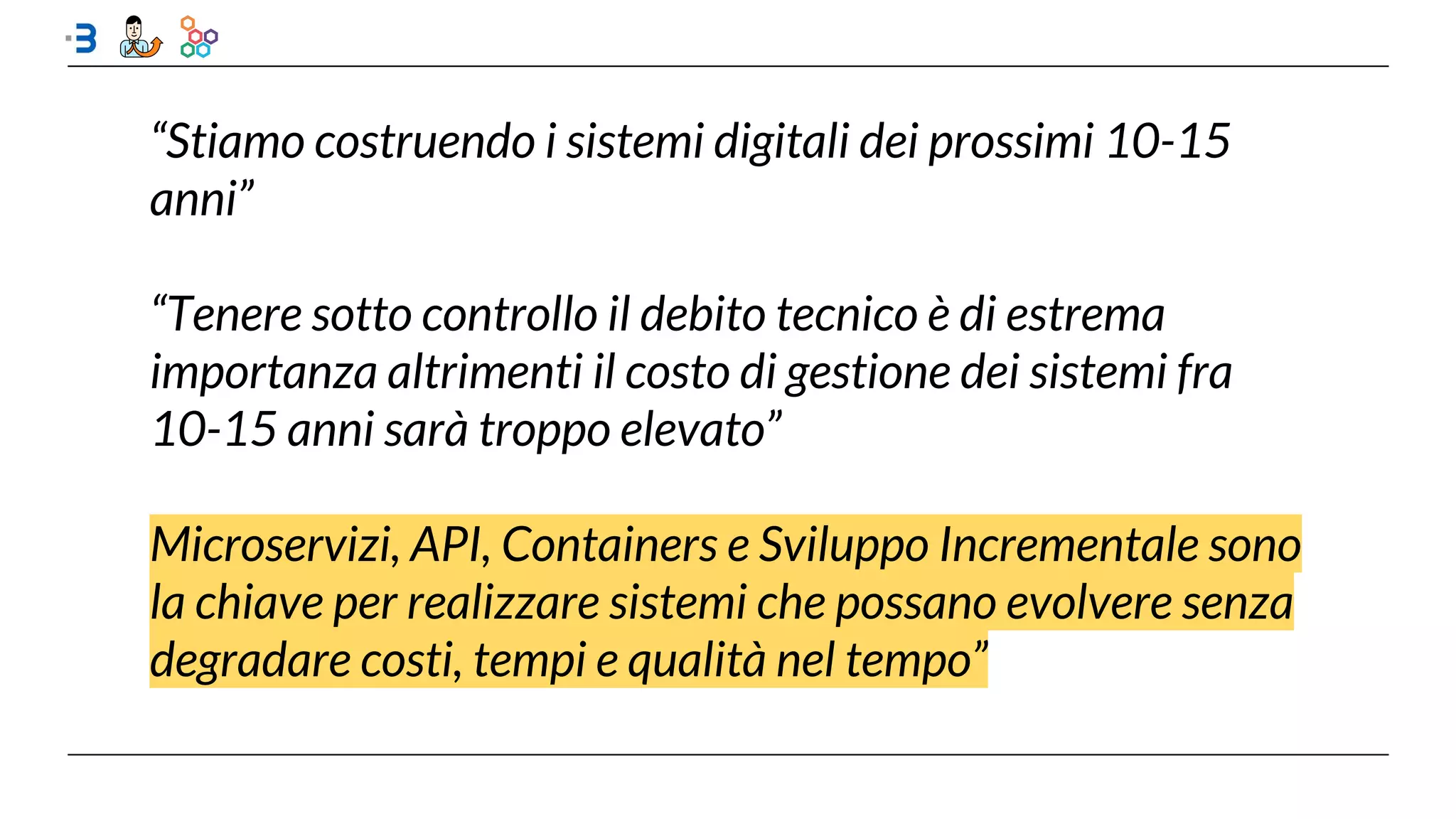 “Stiamo costruendo i sistemi digitali dei prossimi 10-15
anni”
“Tenere sotto controllo il debito tecnico è di estrema
importanza altrimenti il costo di gestione dei sistemi fra
10-15 anni sarà troppo elevato”
Microservizi, API, Containers e Sviluppo Incrementale sono
la chiave per realizzare sistemi che possano evolvere senza
degradare costi, tempi e qualità nel tempo”
 