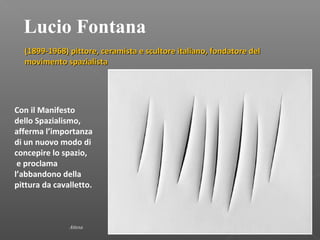 Lucio Fontana
(1899-1968) pittore, ceramista e scultore italiano, fondatore del(1899-1968) pittore, ceramista e scultore italiano, fondatore del
movimento spazialistamovimento spazialista
Attesa
Con il Manifesto
dello Spazialismo,
afferma l’importanza
di un nuovo modo di
concepire lo spazio,
e proclama
l’abbandono della
pittura da cavalletto.
 