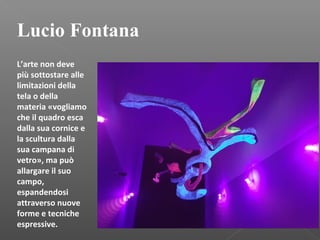 Lucio Fontana
L’arte non deve
più sottostare alle
limitazioni della
tela o della
materia «vogliamo
che il quadro esca
dalla sua cornice e
la scultura dalla
sua campana di
vetro», ma può
allargare il suo
campo,
espandendosi
attraverso nuove
forme e tecniche
espressive.
 
