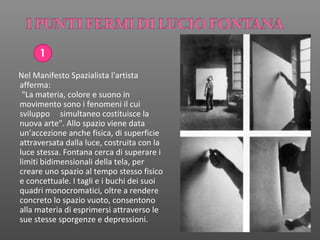 1
Nel Manifesto Spazialista l'artista
afferma:
"La materia, colore e suono in
movimento sono i fenomeni il cui
sviluppo simultaneo costituisce la
nuova arte". Allo spazio viene data
un’accezione anche fisica, di superficie
attraversata dalla luce, costruita con la
luce stessa. Fontana cerca di superare i
limiti bidimensionali della tela, per
creare uno spazio al tempo stesso fisico
e concettuale. I tagli e i buchi dei suoi
quadri monocromatici, oltre a rendere
concreto lo spazio vuoto, consentono
alla materia di esprimersi attraverso le
sue stesse sporgenze e depressioni.
 