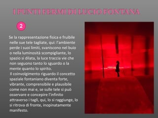 2
Se la rappresentazione fisica e fruibile
nelle sue tele tagliate, qui: l’ambiente
perde i suoi limiti, svaniscono nel buio
o nella luminosità scompigliante, lo
spazio si dilata, la luce traccia vie che
non seguono tanto lo sguardo o la
mente quanto lo spirito.
Il coinvolgimento riguardo il concetto
spaziale fontaniano diventa forte,
vibrante, comprensibile e plausibile
come non mai e, se sulle tele si può
osservare e concepire l’infinito
attraverso i tagli, qui, lo si raggiunge, lo
si ritrova di fronte, inopinatamente
manifesto.
 