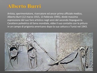 Artista, sperimentatore, ricercatore ed ancor prima ufficiale medico,
Alberto Burri (12 marzo 1915, 13 febbraio 1995), diede massima
espressione del suo fare artistico negli anni del secondo Dopoguerra.
Carattere poliedrico di fama mondiale, ebbe il suo contatto con la pittura
in un campo di prigionia americano dopo la sua cattura a Tunisi nel 1943.
 
