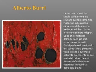 La sua ricerca artistica
spazia dalla pittura alla
scultura avendo come fine
l’indagine sulle qualità
espressive della materia.
Nell’opera di Burri l’arte
interviene sempre «dopo».
Dopo che i materiali
dell’arte sono già stati
«usati» e consumati.
Essi ci parlano di un ricordo
e ci sollecitano a pensare a
tutto ciò che è avvenuto
nella vita precedente di quei
materiali prima che essi
fossero definitivamente
fissati nell’immobilità
dell’opera d’arte.
 