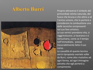 Proprio attraverso il simbolo del
primordiale istinto naturale, del
fuoco che brucia e che attira a sé
l’animo umano, che lo porterà a
considerare la combustione una
delle tecniche onnipresenti
nel suo fare artistico.
Le sue vernici prendono vita, si
raggrinziscono ,si lacerano e si
consumano, come se il tempo
nell’immediato, avesse
inesorabilmente fatto il suo
corso.
La casualità di questa tecnica
verrà riproposta svariate volte
da Burri, come atto risolutivo ad
ogni forma, ad ogni immagine
astratta che egli porterà a
compimento.
 