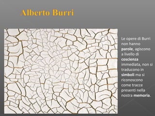 Le opere di Burri
non hanno
parole, agiscono
a livello di
coscienza
immediata, non si
traducono in
simboli ma si
riconoscono
come tracce
presenti nella
nostra memoria.
 