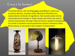 Il termine forma, che nel linguaggio quotidiano è usato con
accezioni diverse, acquista nella riflessione filosofica una
sorprendente ricchezza di significati. Dal mondo antico all'età
contemporanea emerge in modo sempre più forte non solo la
stretta connessione che lega l'idea di forma a quella di contenuto,
ma anche il carattere necessariamente storico e dinamico della
forma stessa, il suo essere cioè sempre 'in formazione'
 