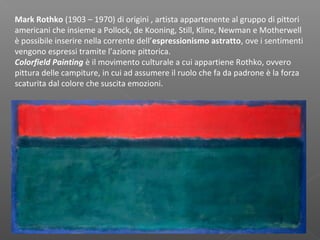 Mark Rothko (1903 – 1970) di origini , artista appartenente al gruppo di pittori
americani che insieme a Pollock, de Kooning, Still, Kline, Newman e Motherwell
è possibile inserire nella corrente dell’espressionismo astratto, ove i sentimenti
vengono espressi tramite l’azione pittorica.
Colorfield Painting è il movimento culturale a cui appartiene Rothko, ovvero
pittura delle campiture, in cui ad assumere il ruolo che fa da padrone è la forza
scaturita dal colore che suscita emozioni.
 