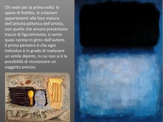 Chi vede per la prima volta le
opere di Rothko, le creazioni
appartenenti alla fase matura
dell’attività pittorica dell’artista,
non quelle che ancora presentano
tracce di figurativismo, si sente
quasi «preso in giro» dall’autore.
Il primo pensiero è che ogni
individuo è in grado di realizzare
un simile dipinto, in cui non vi è la
possibilità di riconoscere un
soggetto preciso.
 