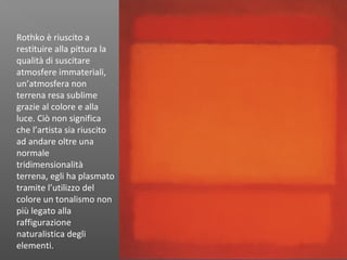 Rothko è riuscito a
restituire alla pittura la
qualità di suscitare
atmosfere immateriali,
un’atmosfera non
terrena resa sublime
grazie al colore e alla
luce. Ciò non significa
che l’artista sia riuscito
ad andare oltre una
normale
tridimensionalità
terrena, egli ha plasmato
tramite l’utilizzo del
colore un tonalismo non
più legato alla
raffigurazione
naturalistica degli
elementi.
 