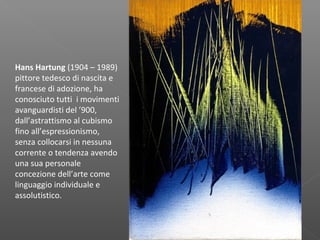 Hans Hartung (1904 – 1989)
pittore tedesco di nascita e
francese di adozione, ha
conosciuto tutti i movimenti
avanguardisti del ’900,
dall’astrattismo al cubismo
fino all’espressionismo,
senza collocarsi in nessuna
corrente o tendenza avendo
una sua personale
concezione dell’arte come
linguaggio individuale e
assolutistico.
 
