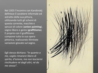Nel 1925 l’incontro con Kandinskij
definisce il carattere informale ed
astratto della sua pittura,
utilizzando tutti gli schemi di
questa corrente, macchie e
spruzzi di colore (action painting),
segno libero e gesto (graffitismo).
E proprio con il graffitismo
compone tutta la sua opera
pittorica, realizzando illimitate
variazioni giocate sul segno.
Egli stesso dichiara: “In quanto a
me, voglio rimanere libero di
spirito, d’azione, ma non lasciarmi
rinchiudere né dagli altri, né da
me stesso”.
 